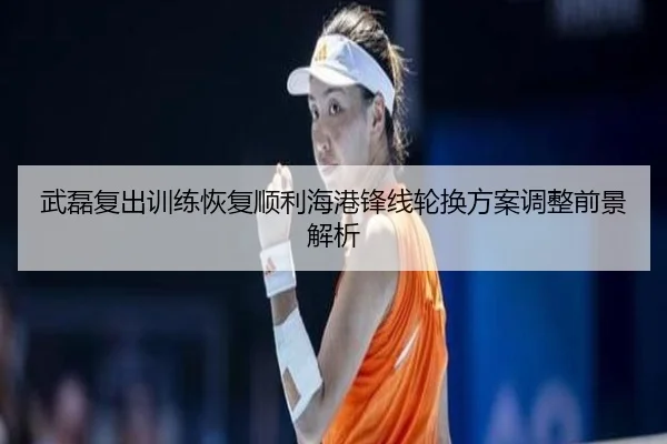 武磊复出训练恢复顺利海港锋线轮换方案调整前景解析